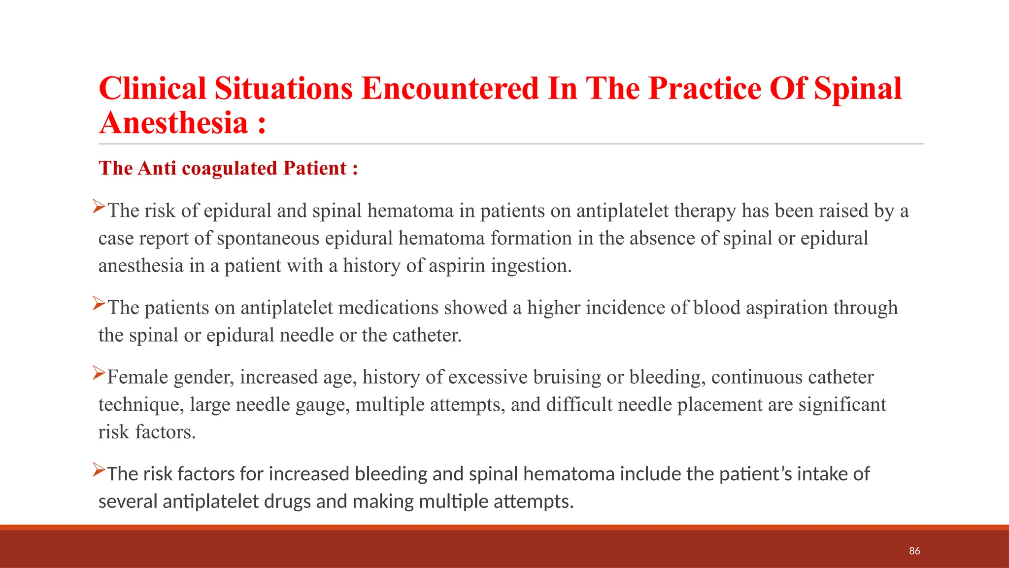 86
Clinical Situations Encountered In The Practice Of Spinal
Anesthesia :
The Anti coagulated Patient :
The risk of epidural and spinal hematoma in patients on antiplatelet therapy has been raised by a
case report of spontaneous epidural hematoma formation in the absence of spinal or epidural
anesthesia in a patient with a history of aspirin ingestion.
The patients on antiplatelet medications showed a higher incidence of blood aspiration through
the spinal or epidural needle or the catheter.
Female gender, increased age, history of excessive bruising or bleeding, continuous catheter
technique, large needle gauge, multiple attempts, and difficult needle placement are significant
risk factors.
The risk factors for increased bleeding and spinal hematoma include the patient’s intake of
several antiplatelet drugs and making multiple attempts.
 