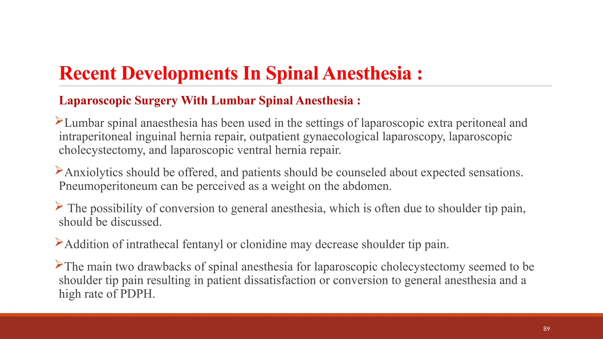 89
Recent Developments In Spinal Anesthesia :
Laparoscopic Surgery With Lumbar Spinal Anesthesia :
Lumbar spinal anaesthesia has been used in the settings of laparoscopic extra peritoneal and
intraperitoneal inguinal hernia repair, outpatient gynaecological laparoscopy, laparoscopic
cholecystectomy, and laparoscopic ventral hernia repair.
Anxiolytics should be offered, and patients should be counseled about expected sensations.
Pneumoperitoneum can be perceived as a weight on the abdomen.
 The possibility of conversion to general anesthesia, which is often due to shoulder tip pain,
should be discussed.
Addition of intrathecal fentanyl or clonidine may decrease shoulder tip pain.
The main two drawbacks of spinal anesthesia for laparoscopic cholecystectomy seemed to be
shoulder tip pain resulting in patient dissatisfaction or conversion to general anesthesia and a
high rate of PDPH.
 