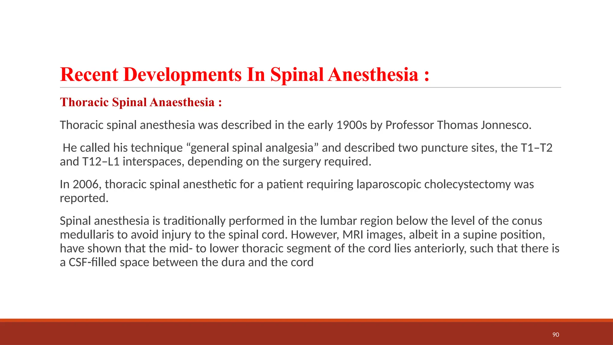 90
Recent Developments In Spinal Anesthesia :
Thoracic Spinal Anaesthesia :
Thoracic spinal anesthesia was described in the early 1900s by Professor Thomas Jonnesco.
He called his technique “general spinal analgesia” and described two puncture sites, the T1–T2
and T12–L1 interspaces, depending on the surgery required.
In 2006, thoracic spinal anesthetic for a patient requiring laparoscopic cholecystectomy was
reported.
Spinal anesthesia is traditionally performed in the lumbar region below the level of the conus
medullaris to avoid injury to the spinal cord. However, MRI images, albeit in a supine position,
have shown that the mid- to lower thoracic segment of the cord lies anteriorly, such that there is
a CSF-filled space between the dura and the cord
 
