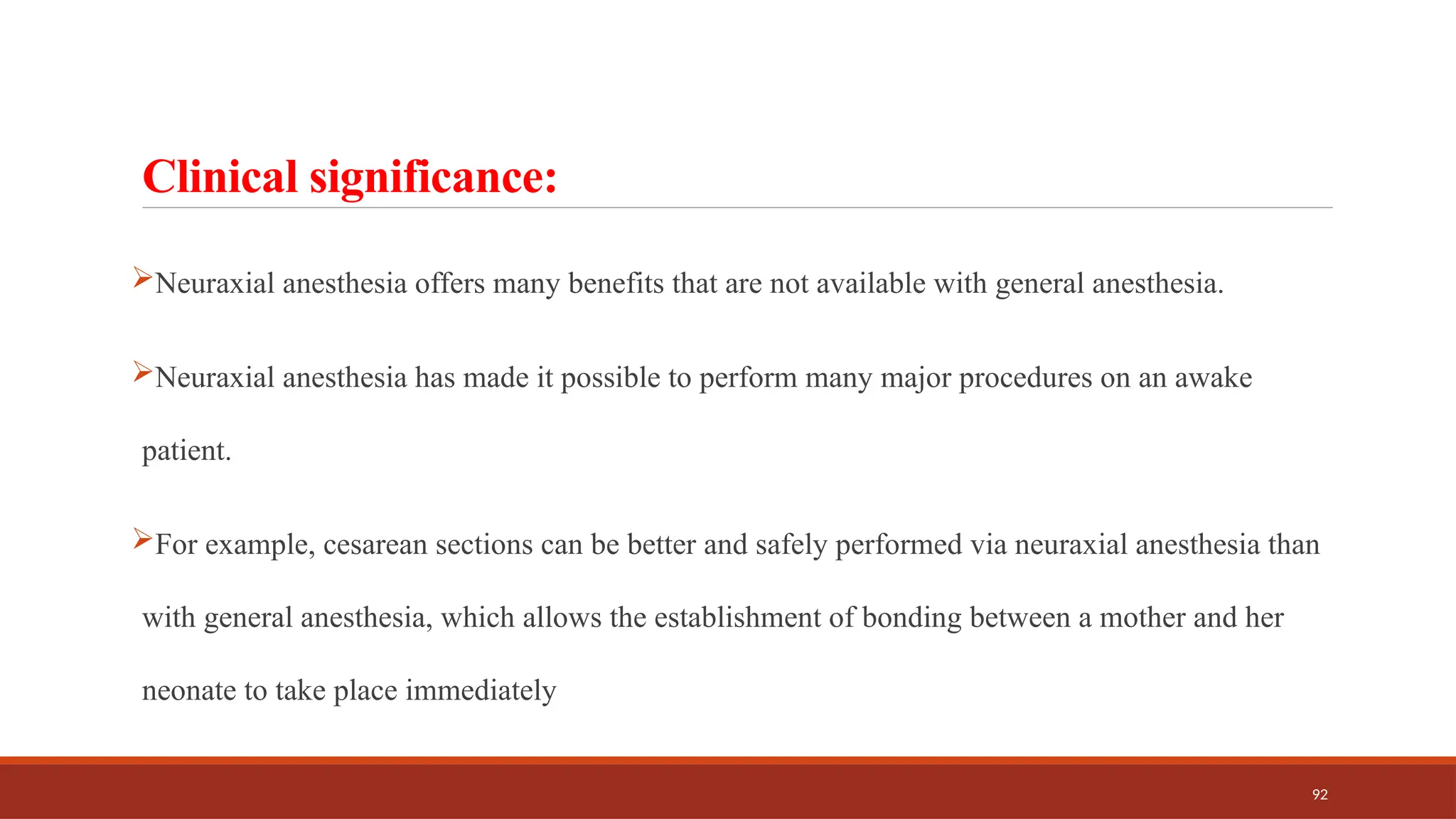 92
Clinical significance:
Neuraxial anesthesia offers many benefits that are not available with general anesthesia.
Neuraxial anesthesia has made it possible to perform many major procedures on an awake
patient.
For example, cesarean sections can be better and safely performed via neuraxial anesthesia than
with general anesthesia, which allows the establishment of bonding between a mother and her
neonate to take place immediately
 