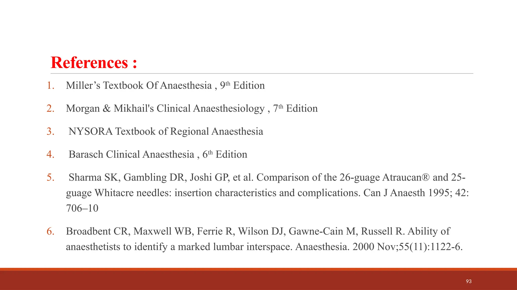 93
References :
1. Miller’s Textbook Of Anaesthesia , 9th
Edition
2. Morgan & Mikhail's Clinical Anaesthesiology , 7th
Edition
3. NYSORA Textbook of Regional Anaesthesia
4. Barasch Clinical Anaesthesia , 6th
Edition
5. Sharma SK, Gambling DR, Joshi GP, et al. Comparison of the 26-guage Atraucan®️and 25-
guage Whitacre needles: insertion characteristics and complications. Can J Anaesth 1995; 42:
706–10
6. Broadbent CR, Maxwell WB, Ferrie R, Wilson DJ, Gawne-Cain M, Russell R. Ability of
anaesthetists to identify a marked lumbar interspace. Anaesthesia. 2000 Nov;55(11):1122-6.
 