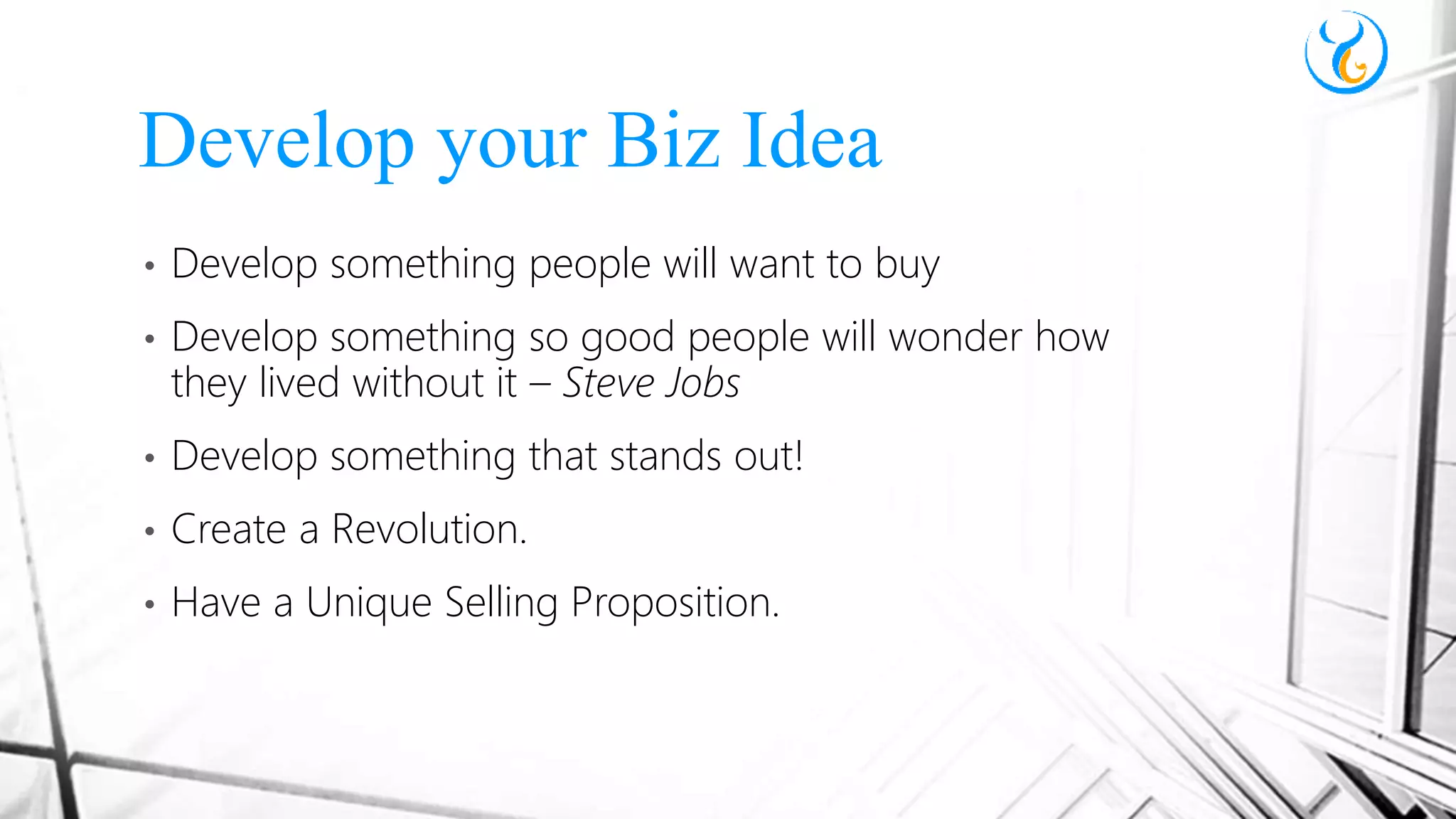 • Develop something people will want to buy
• Develop something so good people will wonder how
they lived without it – Steve Jobs
• Develop something that stands out!
• Create a Revolution.
• Have a Unique Selling Proposition.
Develop your Biz Idea
 