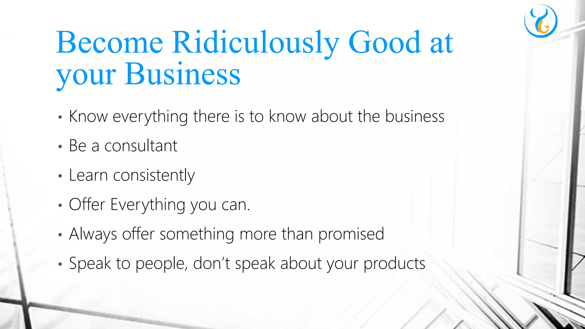 • Know everything there is to know about the business
• Be a consultant
• Learn consistently
• Offer Everything you can.
• Always offer something more than promised
• Speak to people, don’t speak about your products
Become Ridiculously Good at
your Business
 