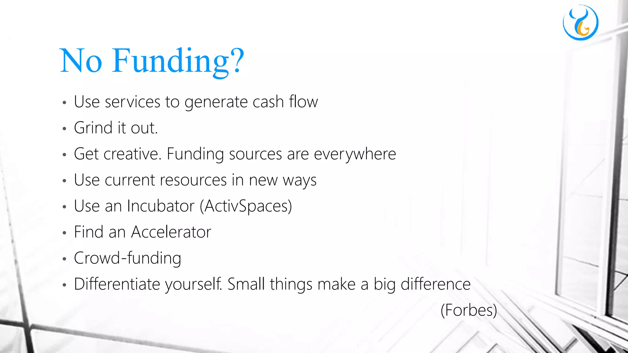 • Use services to generate cash flow
• Grind it out.
• Get creative. Funding sources are everywhere
• Use current resources in new ways
• Use an Incubator (ActivSpaces)
• Find an Accelerator
• Crowd-funding
• Differentiate yourself. Small things make a big difference
(Forbes)
No Funding?
 
