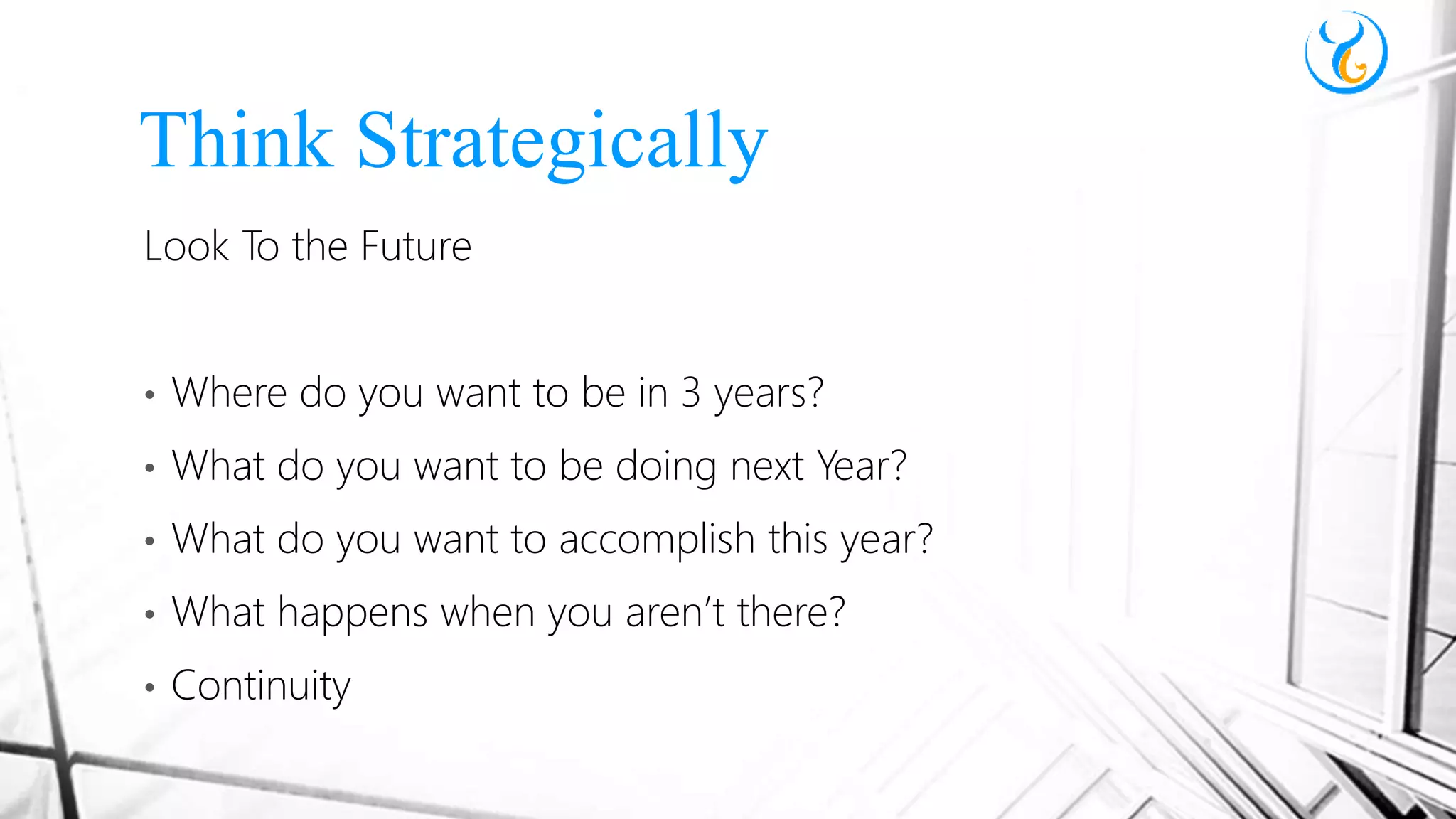 Look To the Future
• Where do you want to be in 3 years?
• What do you want to be doing next Year?
• What do you want to accomplish this year?
• What happens when you aren’t there?
• Continuity
Think Strategically
 
