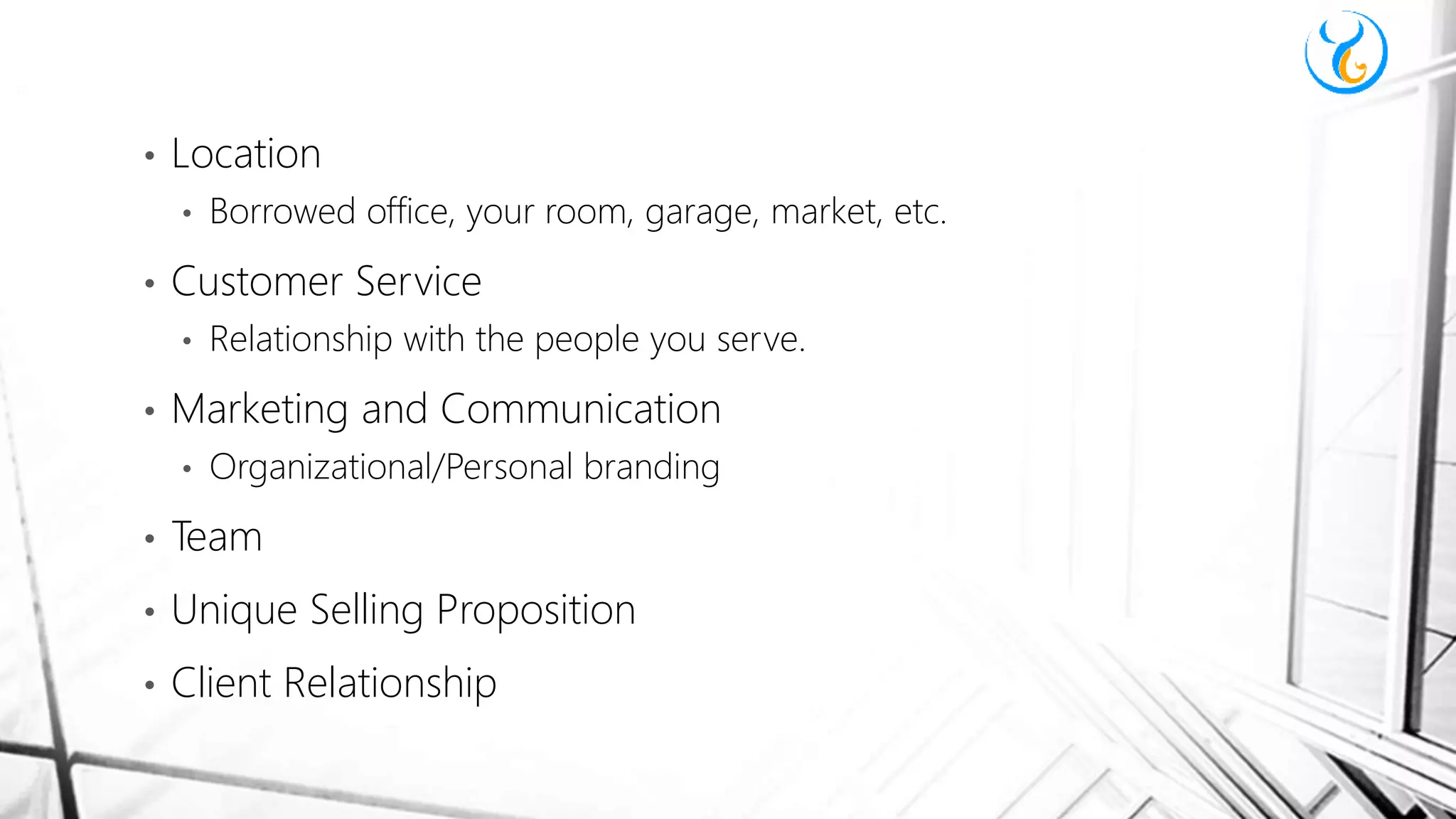 • Location
• Borrowed office, your room, garage, market, etc.
• Customer Service
• Relationship with the people you serve.
• Marketing and Communication
• Organizational/Personal branding
• Team
• Unique Selling Proposition
• Client Relationship
 