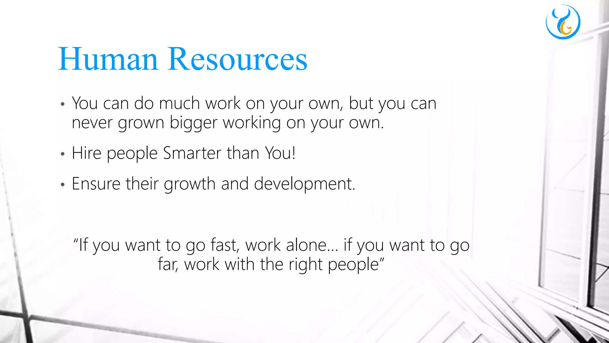 • You can do much work on your own, but you can
never grown bigger working on your own.
• Hire people Smarter than You!
• Ensure their growth and development.
“If you want to go fast, work alone… if you want to go
far, work with the right people”
Human Resources
 