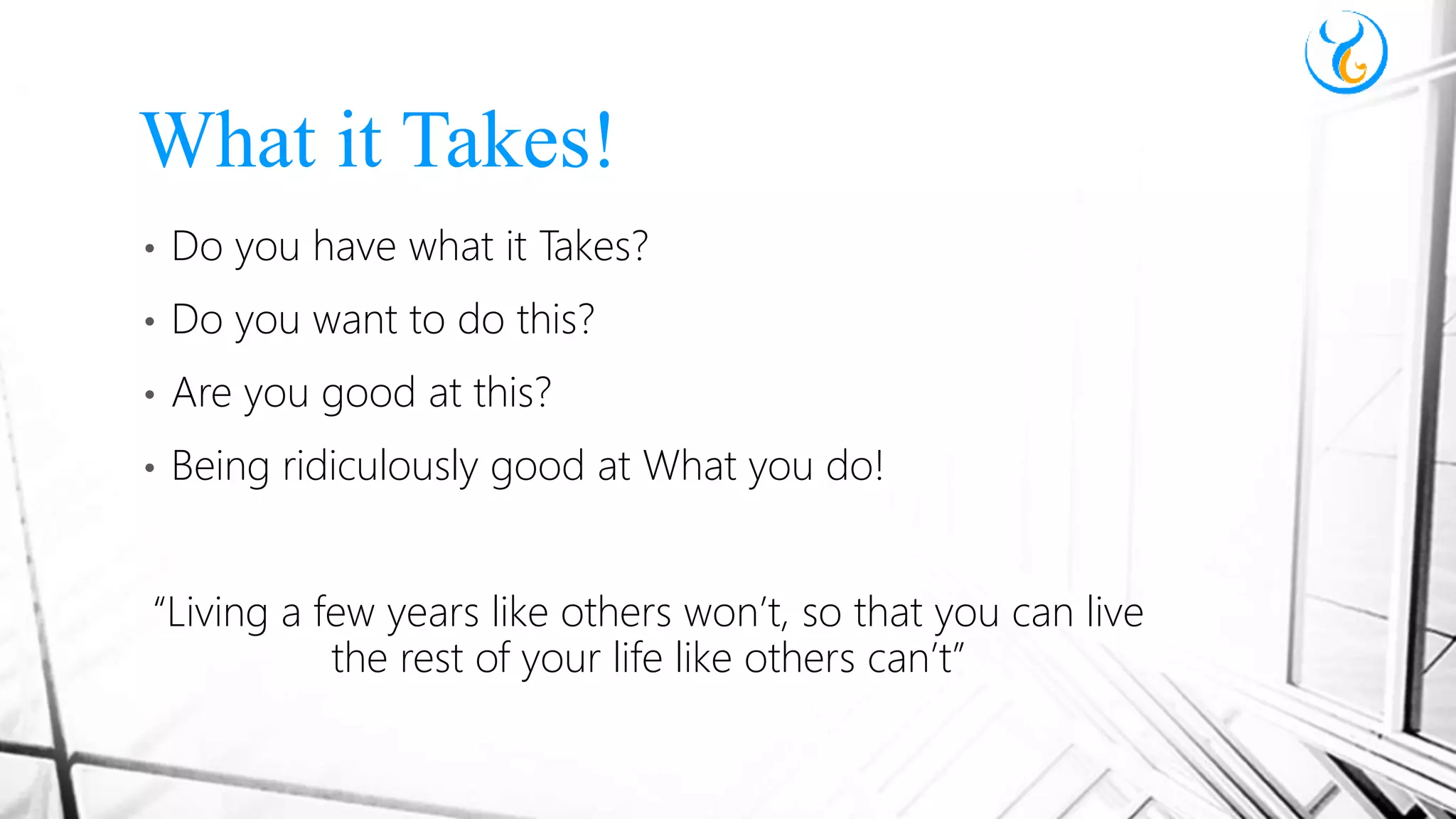 • Do you have what it Takes?
• Do you want to do this?
• Are you good at this?
• Being ridiculously good at What you do!
“Living a few years like others won’t, so that you can live
the rest of your life like others can’t”
What it Takes!
 