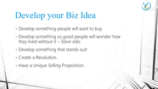 • Develop something people will want to buy
• Develop something so good people will wonder how
they lived without it – Steve Jobs
• Develop something that stands out!
• Create a Revolution.
• Have a Unique Selling Proposition.
Develop your Biz Idea
 
