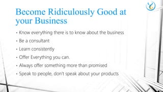 • Know everything there is to know about the business
• Be a consultant
• Learn consistently
• Offer Everything you can.
• Always offer something more than promised
• Speak to people, don’t speak about your products
Become Ridiculously Good at
your Business
 