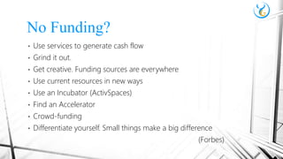 • Use services to generate cash flow
• Grind it out.
• Get creative. Funding sources are everywhere
• Use current resources in new ways
• Use an Incubator (ActivSpaces)
• Find an Accelerator
• Crowd-funding
• Differentiate yourself. Small things make a big difference
(Forbes)
No Funding?
 