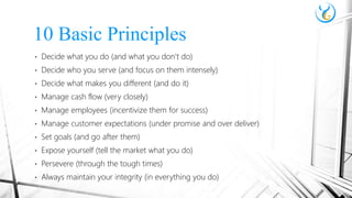 • Decide what you do (and what you don’t do)
• Decide who you serve (and focus on them intensely)
• Decide what makes you different (and do it)
• Manage cash flow (very closely)
• Manage employees (incentivize them for success)
• Manage customer expectations (under promise and over deliver)
• Set goals (and go after them)
• Expose yourself (tell the market what you do)
• Persevere (through the tough times)
• Always maintain your integrity (in everything you do)
10 Basic Principles
 