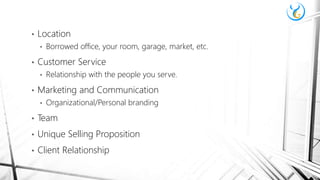 • Location
• Borrowed office, your room, garage, market, etc.
• Customer Service
• Relationship with the people you serve.
• Marketing and Communication
• Organizational/Personal branding
• Team
• Unique Selling Proposition
• Client Relationship
 
