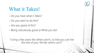 • Do you have what it Takes?
• Do you want to do this?
• Are you good at this?
• Being ridiculously good at What you do!
“Living a few years like others won’t, so that you can live
the rest of your life like others can’t”
What it Takes!
 