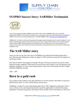 Santa Clarita Consultants: www.scc-co.com 661-251-0484
SYSPRO Success Story: SABMiller Testimonial
James Lewis, Program Manager, SABMiller South Africa: Over 15 years SABMiller Africa has successfully
implemented SYSPRO in 16 countries and 36 business. In this video, James Lewis talks about how the scalability in
SYSPRO 7 will assist in their fast growing business. SYSPRO SABMiller Video: https://youtu.be/-FqR6nehM2Y?t=6
SABMiller plc is a British multinational brewing and beverage company headquartered in London, England. It is the
world's second-largest brewer measured by revenues and is also a major bottler of Coca-Cola. Its brands include
Fosters, Grolsch, Miller Brewing Company, Peroni Nastro Azzurro and Pilsner Urquell. It has operations in 75
countries across Africa, Asia, Australia, Europe, North America and South America and sells around 21 billion liters
of lager per year.
The SAB Miller story
There can only be one star in the story of SABMiller: the natural and refreshing drink that is
beer. Brewing and selling beer is where we began in 1895, and beer accounts for the majority of
our business today.
How did our belief in beer propel us through 120 years of history to become one of the world’s
largest beverage companies? Beer may be our star but our story features a cast of characters with
legendary quantities of vision, talent and persistence. Meet some of the people who have helped
build the SABMiller of today.
1886 – 1895
Born in a gold rush
Our company today produces more than 200 beers in over 80 countries. But before we became a
global success story, we were a South African success story.
SABMiller’s origins lie in the Johannesburg gold rush of 1886. Digging for gold under Africa’s
sun was thirsty work, and enterprising brewers seized the opportunity to refresh the booming
population. Foremost among these was Charles Glass, founder of the Castle Brewery. Glass was
 