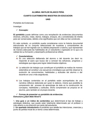 ALUMNA: MATILDE BLANCO PEÑA
CUARTO CUATRIMESTRE MAESTRIA EN EDUCACION
UNID
Portafolio de Evidencias
Investigar:
 Concepto:
El portafolio puede definirse como una recopilación de evidencias (documentos
diversos, artículos, notas, diarios, trabajos, ensayos, etc.) consideradas de interés
para ser conservadas, debido a los significados que con ellas se han construido.
En este contexto, un portafolio puede considerarse como la historia documental
estructurada de un conjunto seleccionado de muestras y comprobantes de
trabajos que se han logrado con su debida preparación o tutoría y que representan
de manera adecuada las habilidades de un estudiante o egresado en lo que a la
calidad de su formación y desempeño profesional se refiere.
 Características:
Es una selección deliberada del alumno o del docente (es decir no
responde al azar) que busca dar a conocer los esfuerzos, progresos y
estrategias que sigue para lograr determinados objetivos.
La selección de trabajos que constituyen el portafolio se realiza de manera
sistemática al constituir una secuencia cronológica que permite observar la
evolución de conocimientos, habilidades y actitudes del alumno o del
docente en una o más asignaturas.
Los trabajos contenidos en el portafolio están acompañados de una
narrativa reflexiva elaborada por quien lo elabora, misma que posibilita la
comprensión del proceso de aprendizaje de éste en la construcción de
conceptos, habilidades y actitudes. Dicha comprensión se propicia en el
alumno, pero también en el propio docente.
 Formas de presentar un portafolio de evidencias:
Estructura (¿Qué debe llevar?)
1. Una guía o un índice de contenidos que determinará el tipo de trabajo y
estrategia didáctica, que puede estar totalmente determinado por el profesor o
más abierto a una dirección por parte del estudiante.
2. Un apartado introductorio al portafolio que detalle las intenciones, creencias y
punto de partida inicial de un tema o área determinada.

 