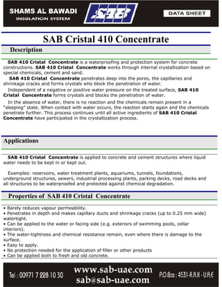 SAB Cristal 410 Concentrate
   Description
  SAB 410 Cristal Concentrate is a waterproofing and protection system for concrete
constructions. SAB 410 Cristal Concentrate works through internal crystallization based on
special chemicals, cement and sand.
   SAB 410 Cristal Concentrate penetrates deep into the pores, the capillaries and
shrinkage cracks and forms crystals who block the penetration of water.
  Independent of a negative or positive water pressure on the treated surface, SAB 410
Cristal Concentrate forms crystals and blocks the penetration of water.
  In the absence of water, there is no reaction and the chemicals remain present in a
“sleeping” state. When contact with water occurs, the reaction starts again and the chemicals
penetrate further. This process continues until all active ingredients of SAB 410 Cristal
Concentrate have participated in the crystallization process.




Applications

 SAB 410 Cristal Concentrate is applied to concrete and cement structures where liquid
water needs to be kept in or kept out.

   Examples: reservoirs, water treatment plants, aquariums, tunnels, foundations,
underground structures, sewers, industrial processing plants, parking decks, road decks and
all structures to be waterproofed and protected against chemical degradation.

  Properties of SAB 410 Cristal Concentrate
• Barely reduces vapour permeability.
• Penetrates in depth and makes capillary ducts and shrinkage cracks (up to 0.25 mm wide)
watertight.
• Can be applied to the water or facing side (e.g. exteriors of swimming pools, cellar
interiors).
• The water-tightness and chemical resistance remain, even where there is damage to the
surface.
• Easy to apply.
• No protection needed for the application of filler or other products
• Can be applied both to fresh and old concrete.
 