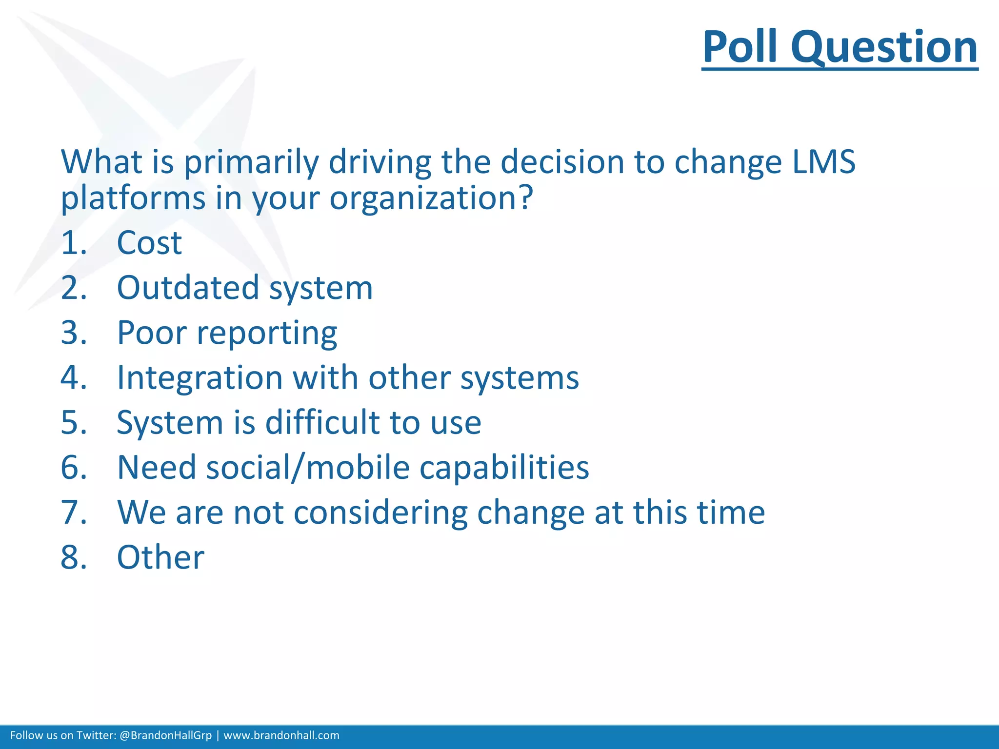 Follow us on Twitter: @BrandonHallGrp | www.brandonhall.com
Poll Question
What is primarily driving the decision to change LMS
platforms in your organization?
1. Cost
2. Outdated system
3. Poor reporting
4. Integration with other systems
5. System is difficult to use
6. Need social/mobile capabilities
7. We are not considering change at this time
8. Other
 