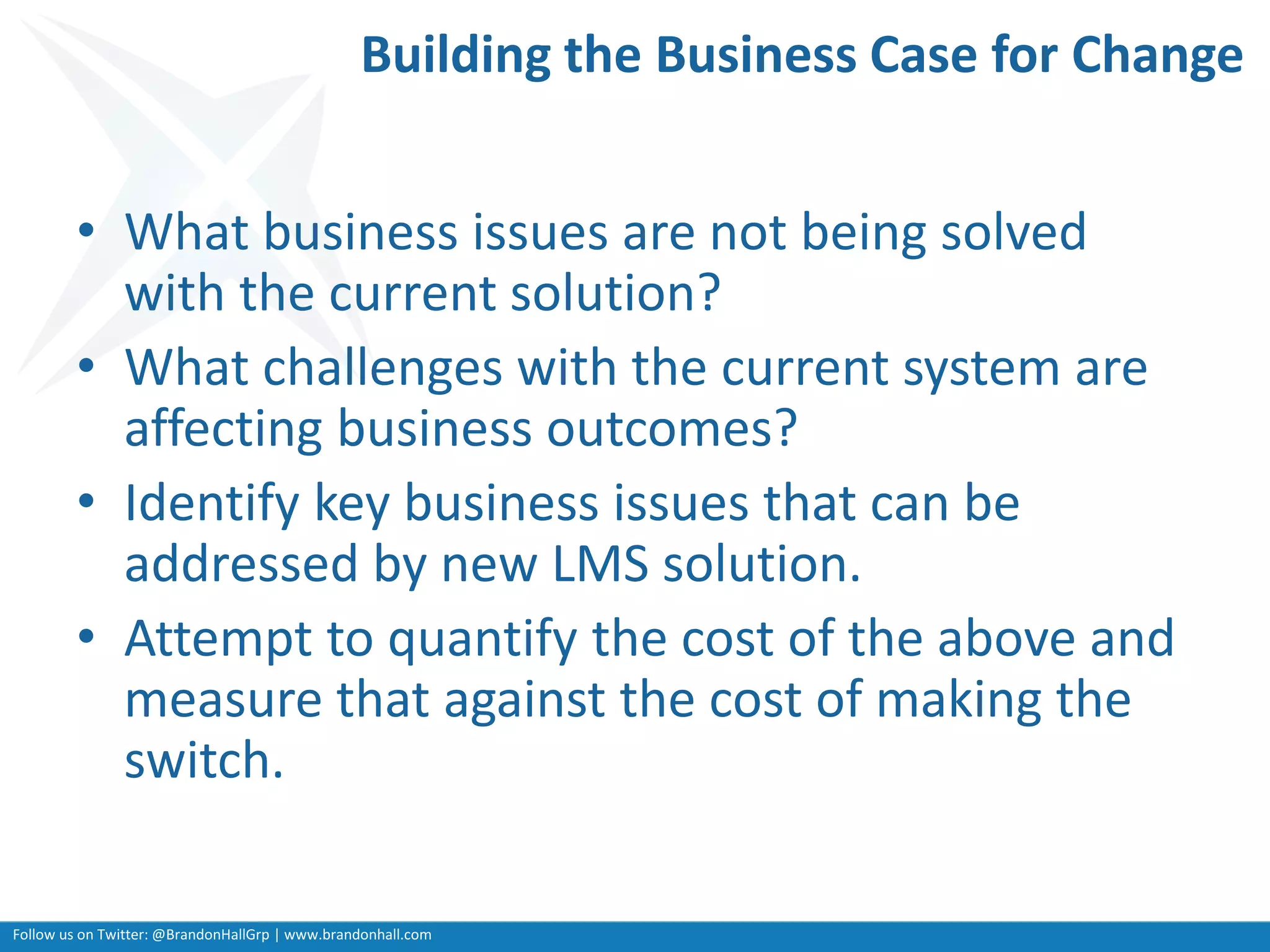Follow us on Twitter: @BrandonHallGrp | www.brandonhall.com
Building the Business Case for Change
• What business issues are not being solved
with the current solution?
• What challenges with the current system are
affecting business outcomes?
• Identify key business issues that can be
addressed by new LMS solution.
• Attempt to quantify the cost of the above and
measure that against the cost of making the
switch.
 
