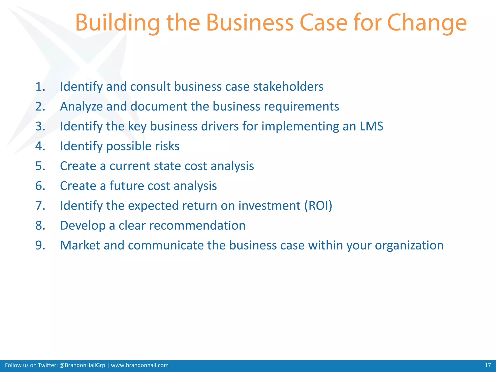 Follow us on Twitter: @BrandonHallGrp | www.brandonhall.com
1. Identify and consult business case stakeholders
2. Analyze and document the business requirements
3. Identify the key business drivers for implementing an LMS
4. Identify possible risks
5. Create a current state cost analysis
6. Create a future cost analysis
7. Identify the expected return on investment (ROI)
8. Develop a clear recommendation
9. Market and communicate the business case within your organization
17
 