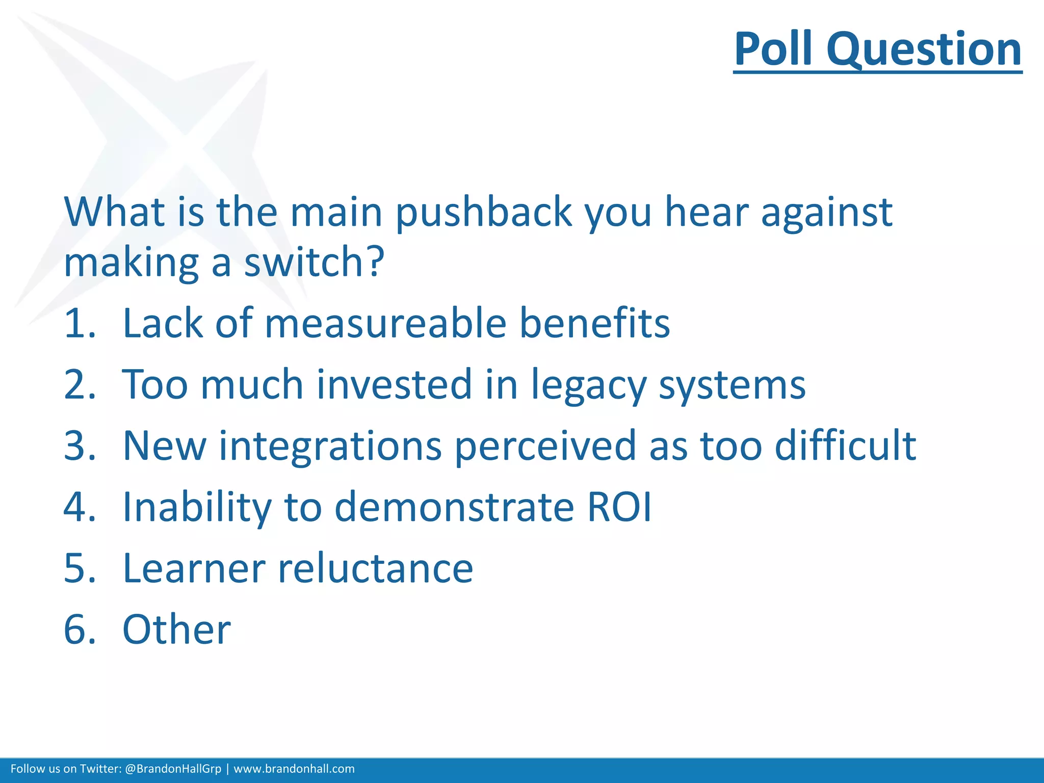 Follow us on Twitter: @BrandonHallGrp | www.brandonhall.com
Poll Question
What is the main pushback you hear against
making a switch?
1. Lack of measureable benefits
2. Too much invested in legacy systems
3. New integrations perceived as too difficult
4. Inability to demonstrate ROI
5. Learner reluctance
6. Other
 