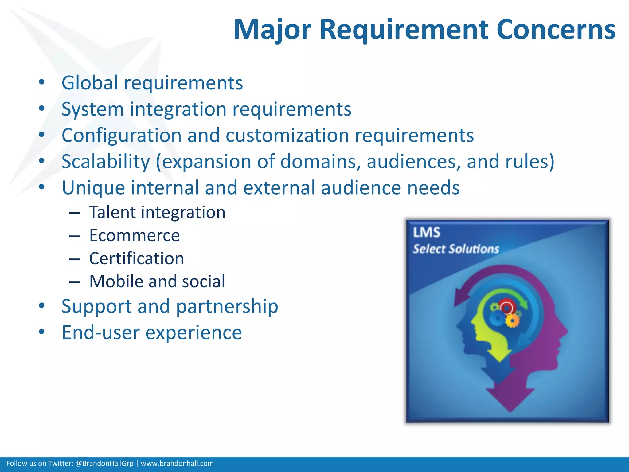 Follow us on Twitter: @BrandonHallGrp | www.brandonhall.com
Major Requirement Concerns
• Global requirements
• System integration requirements
• Configuration and customization requirements
• Scalability (expansion of domains, audiences, and rules)
• Unique internal and external audience needs
– Talent integration
– Ecommerce
– Certification
– Mobile and social
• Support and partnership
• End-user experience
 