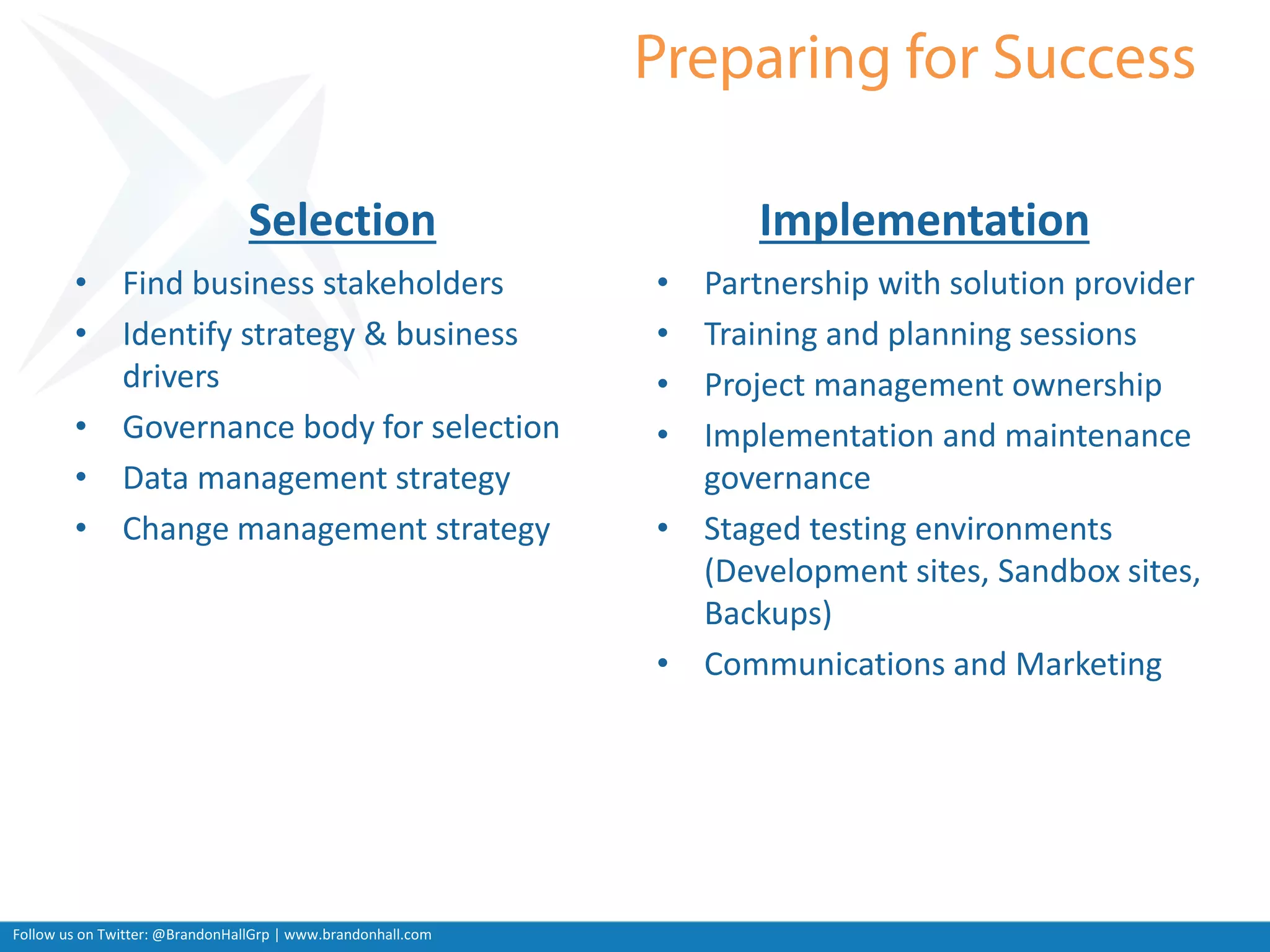 Follow us on Twitter: @BrandonHallGrp | www.brandonhall.com
Selection
• Find business stakeholders
• Identify strategy & business
drivers
• Governance body for selection
• Data management strategy
• Change management strategy
Implementation
• Partnership with solution provider
• Training and planning sessions
• Project management ownership
• Implementation and maintenance
governance
• Staged testing environments
(Development sites, Sandbox sites,
Backups)
• Communications and Marketing
 