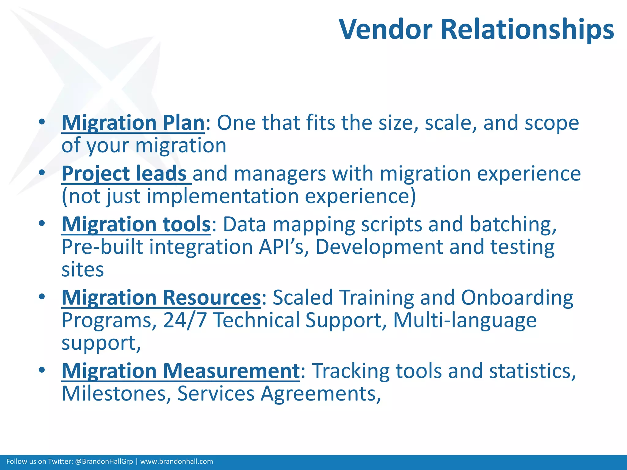 Follow us on Twitter: @BrandonHallGrp | www.brandonhall.com
Vendor Relationships
• Migration Plan: One that fits the size, scale, and scope
of your migration
• Project leads and managers with migration experience
(not just implementation experience)
• Migration tools: Data mapping scripts and batching,
Pre-built integration API’s, Development and testing
sites
• Migration Resources: Scaled Training and Onboarding
Programs, 24/7 Technical Support, Multi-language
support,
• Migration Measurement: Tracking tools and statistics,
Milestones, Services Agreements,
 