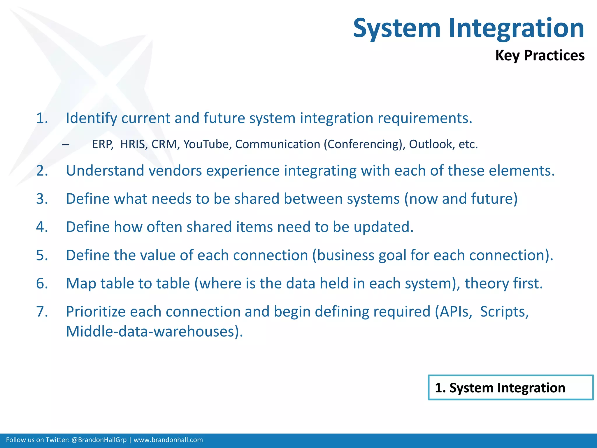 Follow us on Twitter: @BrandonHallGrp | www.brandonhall.com
System Integration
Key Practices
1. Identify current and future system integration requirements.
– ERP, HRIS, CRM, YouTube, Communication (Conferencing), Outlook, etc.
2. Understand vendors experience integrating with each of these elements.
3. Define what needs to be shared between systems (now and future)
4. Define how often shared items need to be updated.
5. Define the value of each connection (business goal for each connection).
6. Map table to table (where is the data held in each system), theory first.
7. Prioritize each connection and begin defining required (APIs, Scripts,
Middle-data-warehouses).
1. System Integration
 