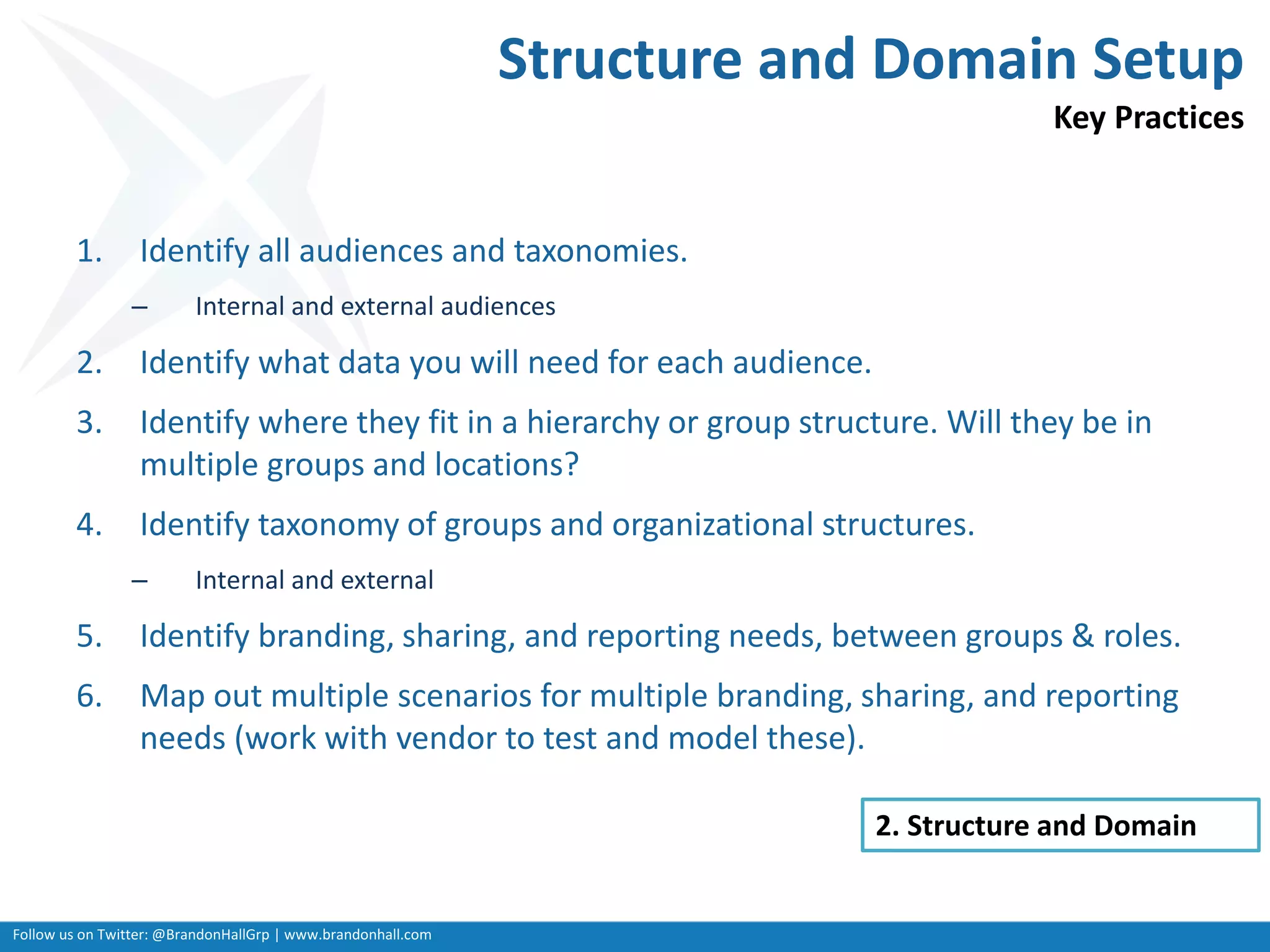 Follow us on Twitter: @BrandonHallGrp | www.brandonhall.com
Structure and Domain Setup
Key Practices
1. Identify all audiences and taxonomies.
– Internal and external audiences
2. Identify what data you will need for each audience.
3. Identify where they fit in a hierarchy or group structure. Will they be in
multiple groups and locations?
4. Identify taxonomy of groups and organizational structures.
– Internal and external
5. Identify branding, sharing, and reporting needs, between groups & roles.
6. Map out multiple scenarios for multiple branding, sharing, and reporting
needs (work with vendor to test and model these).
2. Structure and Domain
 