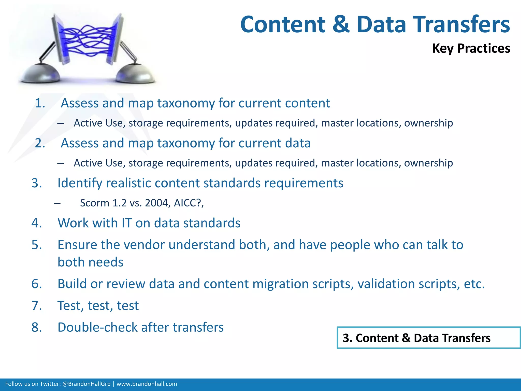 Follow us on Twitter: @BrandonHallGrp | www.brandonhall.com
1. Assess and map taxonomy for current content
– Active Use, storage requirements, updates required, master locations, ownership
2. Assess and map taxonomy for current data
– Active Use, storage requirements, updates required, master locations, ownership
3. Identify realistic content standards requirements
– Scorm 1.2 vs. 2004, AICC?,
4. Work with IT on data standards
5. Ensure the vendor understand both, and have people who can talk to
both needs
6. Build or review data and content migration scripts, validation scripts, etc.
7. Test, test, test
8. Double-check after transfers
3. Content & Data Transfers
Content & Data Transfers
Key Practices
 