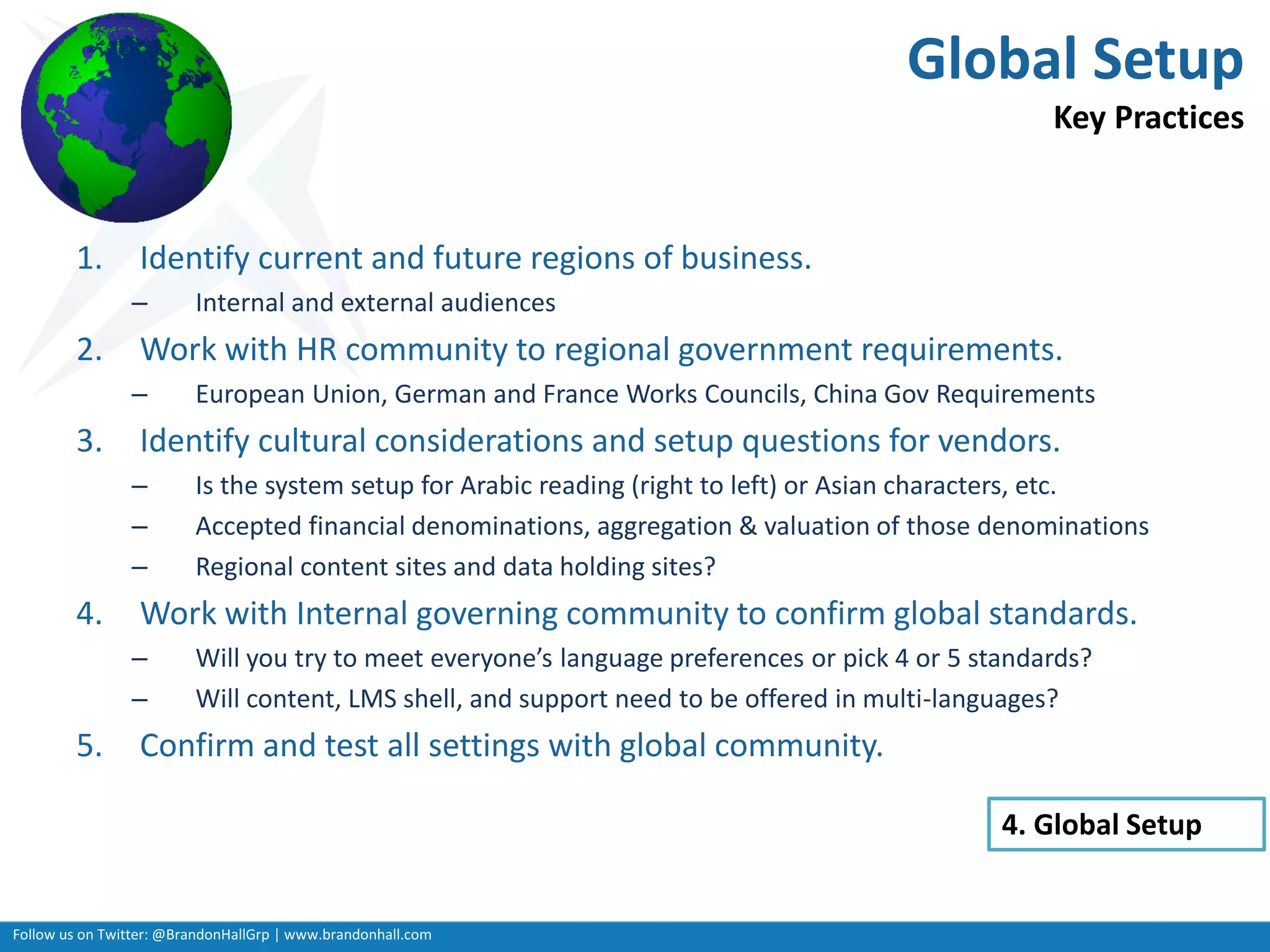 Follow us on Twitter: @BrandonHallGrp | www.brandonhall.com
Global Setup
Key Practices
1. Identify current and future regions of business.
– Internal and external audiences
2. Work with HR community to regional government requirements.
– European Union, German and France Works Councils, China Gov Requirements
3. Identify cultural considerations and setup questions for vendors.
– Is the system setup for Arabic reading (right to left) or Asian characters, etc.
– Accepted financial denominations, aggregation & valuation of those denominations
– Regional content sites and data holding sites?
4. Work with Internal governing community to confirm global standards.
– Will you try to meet everyone’s language preferences or pick 4 or 5 standards?
– Will content, LMS shell, and support need to be offered in multi-languages?
5. Confirm and test all settings with global community.
4. Global Setup
 