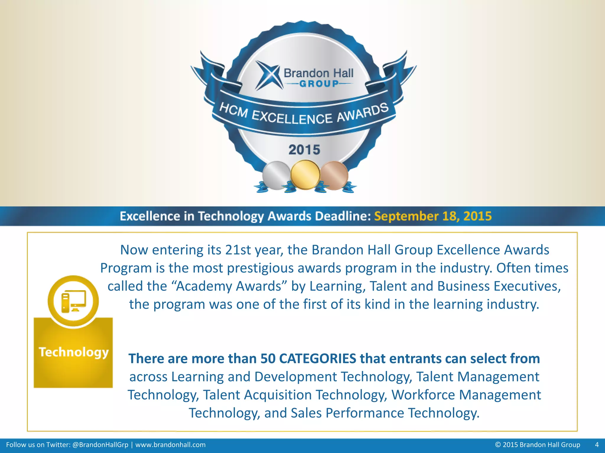 Follow us on Twitter: @BrandonHallGrp | www.brandonhall.com © 2015 Brandon Hall Group 4
Now entering its 21st year, the Brandon Hall Group Excellence Awards
Program is the most prestigious awards program in the industry. Often times
called the “Academy Awards” by Learning, Talent and Business Executives,
the program was one of the first of its kind in the learning industry.
There are more than 50 CATEGORIES that entrants can select from
across Learning and Development Technology, Talent Management
Technology, Talent Acquisition Technology, Workforce Management
Technology, and Sales Performance Technology.
 