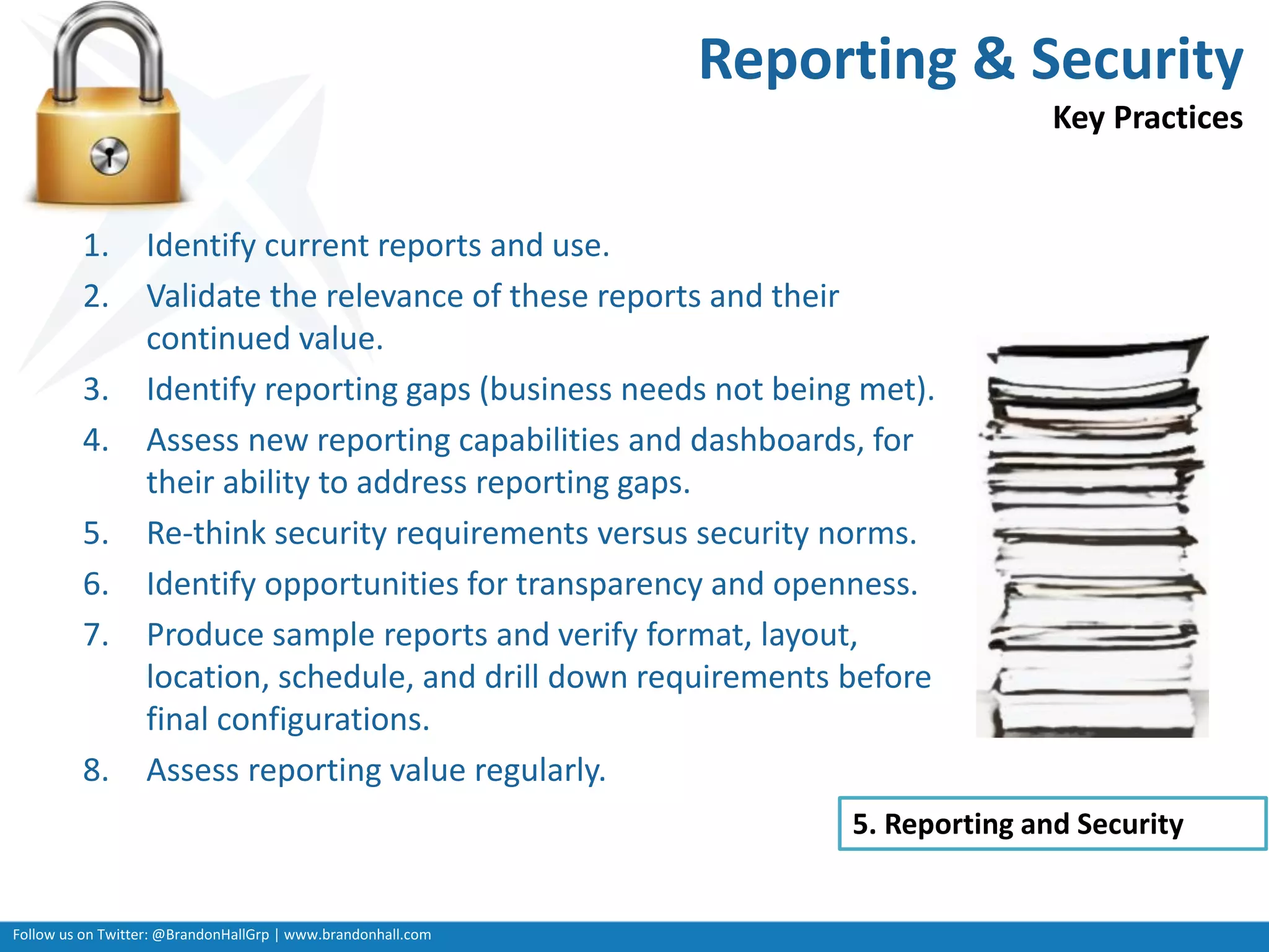 Follow us on Twitter: @BrandonHallGrp | www.brandonhall.com
Reporting & Security
Key Practices
1. Identify current reports and use.
2. Validate the relevance of these reports and their
continued value.
3. Identify reporting gaps (business needs not being met).
4. Assess new reporting capabilities and dashboards, for
their ability to address reporting gaps.
5. Re-think security requirements versus security norms.
6. Identify opportunities for transparency and openness.
7. Produce sample reports and verify format, layout,
location, schedule, and drill down requirements before
final configurations.
8. Assess reporting value regularly.
5. Reporting and Security
 
