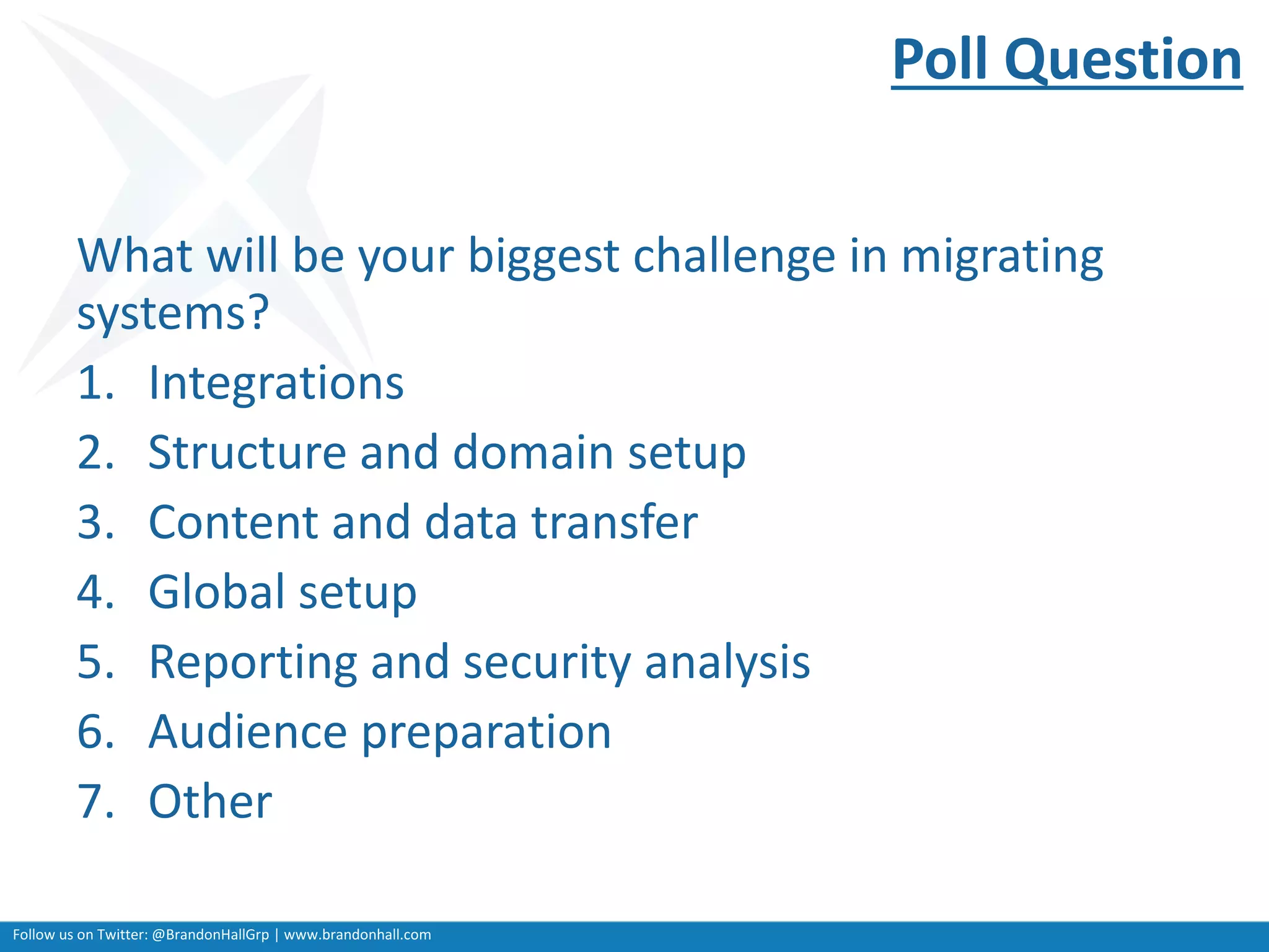 Follow us on Twitter: @BrandonHallGrp | www.brandonhall.com
Poll Question
What will be your biggest challenge in migrating
systems?
1. Integrations
2. Structure and domain setup
3. Content and data transfer
4. Global setup
5. Reporting and security analysis
6. Audience preparation
7. Other
 