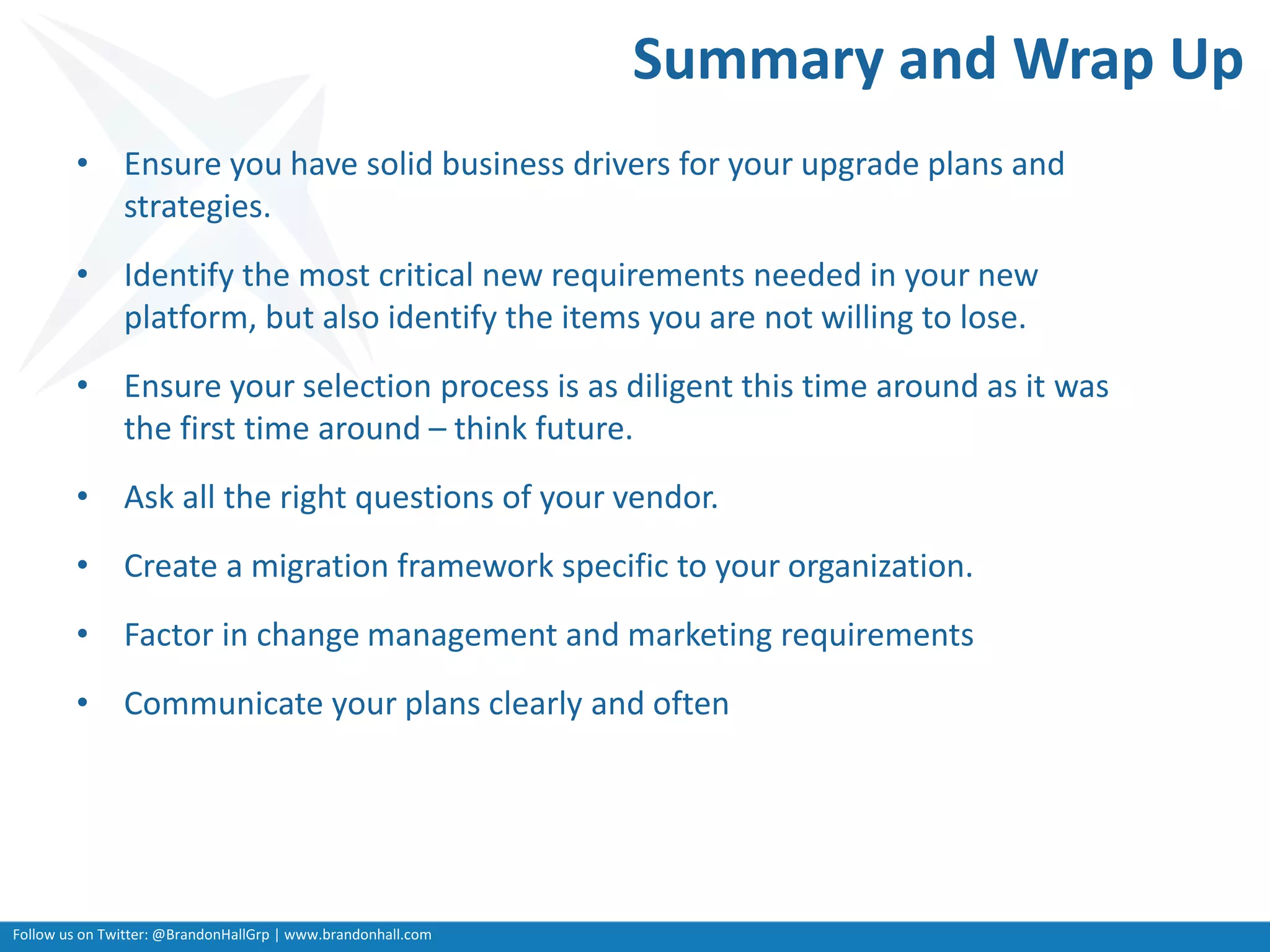 Follow us on Twitter: @BrandonHallGrp | www.brandonhall.com
Summary and Wrap Up
• Ensure you have solid business drivers for your upgrade plans and
strategies.
• Identify the most critical new requirements needed in your new
platform, but also identify the items you are not willing to lose.
• Ensure your selection process is as diligent this time around as it was
the first time around – think future.
• Ask all the right questions of your vendor.
• Create a migration framework specific to your organization.
• Factor in change management and marketing requirements
• Communicate your plans clearly and often
 