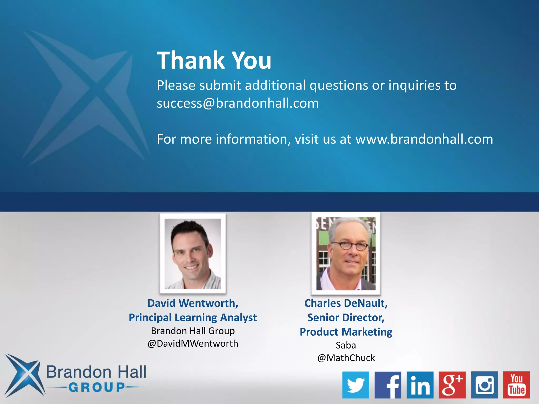 Thank You
Please submit additional questions or inquiries to
success@brandonhall.com
For more information, visit us at www.brandonhall.com
David Wentworth,
Principal Learning Analyst
Brandon Hall Group
@DavidMWentworth
Charles DeNault,
Senior Director,
Product Marketing
Saba
@MathChuck
 