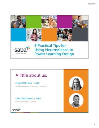 10/9/19
1
9 Practical Tips for
Using Neuroscience to
Power Learning Design
A little about us.
CHARLOTTE HILLS | SABA
PhD Researcher and Learning Consultant
CARL CRISOSTOMO | SABA
Product Manager, Content
 