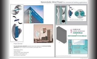 Nanorobotic Wind Power for commercial building applications




                                                                                                                              Nano-robots in the hinges detect variety in
                                                                                                                              wind speed and open/close accordingly




                                                                                                                                         24 FLOORS, 80’ X 240’
                                                                                                                                     X = 2000 PEOPLE, 10,000 kWhr/person/year

                                                                                                                                     =




Project Overview
On-site wind power generation proposal using nano-robotics for commercial building
applications and to combat current problems associated with it:

Transmission losses,
visual pollution,
minimum wind speed requirement,
fluctuation in wind speed, and
wind direction requirement.                                                          Avg. commercial building application analysis

                                                                                                                                                              © Saba Ahmed
 