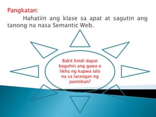 Pangkatan:
Hahatiin ang klase sa apat at sagutin ang
tanong na nasa Semantic Web.
Bakit hindi dapat
baguhin ang gawa o
likha ng kapwa lalo
na sa larangan ng
panitikan?
 