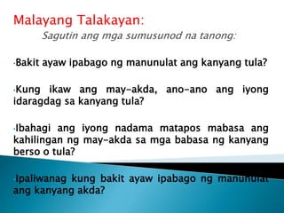 Malayang Talakayan:
Sagutin ang mga sumusunod na tanong:
•Bakit ayaw ipabago ng manunulat ang kanyang tula?
•Kung ikaw ang may-akda, ano-ano ang iyong
idaragdag sa kanyang tula?
•Ibahagi ang iyong nadama matapos mabasa ang
kahilingan ng may-akda sa mga babasa ng kanyang
berso o tula?
•Ipaliwanag kung bakit ayaw ipabago ng manunulat
ang kanyang akda?
 