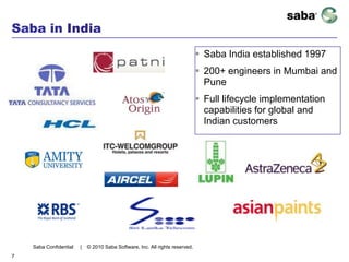 Saba in India
                                                                               Saba India established 1997
                                                                               200+ engineers in Mumbai and
                                                                                Pune
                                                                               Full lifecycle implementation
                                                                                capabilities for global and
                                                                                Indian customers




    Saba Confidential   |   © 2010 Saba Software, Inc. All rights reserved.
7
 