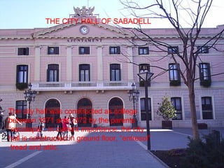 The city hall was constructed as college between 1871 and 1872 by the parents “escolapis”. In current importance, the city hall is constructed in ground floor, “entresol”  tread and attic. THE CITY HALL OF SABADELL 