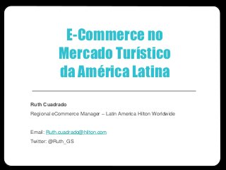 E-Commerce no
           Mercado Turístico
           da América Latina
Ruth Cuadrado
Regional eCommerce Manager – Latin America Hilton Worldwide


Email: Ruth.cuadrado@hilton.com
Twitter: @Ruth_GS
 