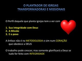 O Perfil daquele que planta igrejas tem a ver com
1. Sua integridade com Deus
2. A Missão
3. E o povo
A ênfase não é na METODOLOGIA e sim num CORAÇÃO
que obedece a DEUS
O trabalho pode crescer, mas somente glorificará a Deus se
tudo for feito com INTEGRIDADE
DESENVOLVIMENTO DO PERFIL DE PLANTADORES DE IGREJA
 