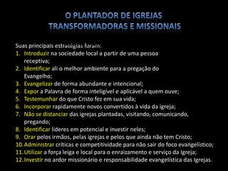 Suas principais estratégias foram:
1. Introduzir na sociedade local a partir de uma pessoa
receptiva;
2. Identificar ali o melhor ambiente para a pregação do
Evangelho;
3. Evangelizar de forma abundante e intencional;
4. Expor a Palavra de forma inteligível e aplicável a quem ouve;
5. Testemunhar do que Cristo fez em sua vida;
6. Incorporar rapidamente novos convertidos à vida da igreja;
7. Não se distanciar das igrejas plantadas, visitando, comunicando,
pregando;
8. Identificar líderes em potencial e investir neles;
9. Orar pelos irmãos, pelas igrejas e pelos que ainda não tem Cristo;
10.Administrar críticas e competitividade para não sair do foco evangelístico;
11.Utilizar a força leiga e local para o enraizamento e serviço da Igreja;
12.Investir no ardor missionário e responsabilidade evangelística das Igrejas.
MODELO PAULINO DE PLANTIO DE IGREJAS
 