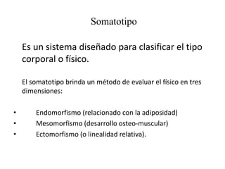 Somatotipo
Es un sistema diseñado para clasificar el tipo
corporal o físico.
El somatotipo brinda un método de evaluar el físico en tres
dimensiones:
• Endomorfismo (relacionado con la adiposidad)
• Mesomorfismo (desarrollo osteo-muscular)
• Ectomorfismo (o linealidad relativa).
 