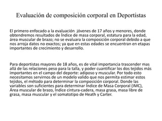 Evaluación de composición corporal en Deportistas
El primero enfocado a la evaluación jóvenes de 17 años y menores, donde
obtendremos resultados de Índice de masa corporal, estatura para la edad,
área muscular de brazo; no se evaluara la composición corporal debido a que
nos arroja datos no exactos; ya que en estas edades se encuentran en etapas
importantes de crecimiento y desarrollo.
Para deportistas mayores de 18 años, es de vital importancia trascender mas
allá de las relaciones peso para la talla, y poder cuantificar los dos tejidos más
importantes en el campo del deporte: adiposo y muscular. Por todo esto
necesitamos servirnos de un modelo valido que nos permita estimar estos
tejidos, el método para determinar la composición corporal. Donde las
variables son suficientes para determinar Índice de Masa Corporal (IMC),
Área muscular de brazo, Índice cintura-cadera, masa grasa, masa libre de
grasa, masa muscular y el somatotipo de Heath y Carter.
 