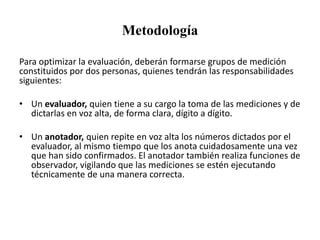 Metodología
Para optimizar la evaluación, deberán formarse grupos de medición
constituidos por dos personas, quienes tendrán las responsabilidades
siguientes:
• Un evaluador, quien tiene a su cargo la toma de las mediciones y de
dictarlas en voz alta, de forma clara, dígito a dígito.
• Un anotador, quien repite en voz alta los números dictados por el
evaluador, al mismo tiempo que los anota cuidadosamente una vez
que han sido confirmados. El anotador también realiza funciones de
observador, vigilando que las mediciones se estén ejecutando
técnicamente de una manera correcta.
 