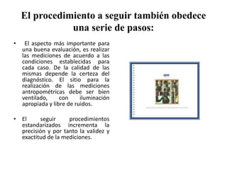 El procedimiento a seguir también obedece
una serie de pasos:
• El aspecto más importante para
una buena evaluación, es realizar
las mediciones de acuerdo a las
condiciones establecidas para
cada caso. De la calidad de las
mismas depende la certeza del
diagnóstico. El sitio para la
realización de las mediciones
antropométricas debe ser bien
ventilado, con iluminación
apropiada y libre de ruidos.
• El seguir procedimientos
estandarizados incrementa la
precisión y por tanto la validez y
exactitud de la mediciones.
 